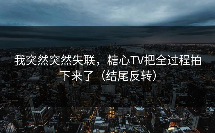 我突然突然失联，糖心TV把全过程拍下来了（结尾反转）
