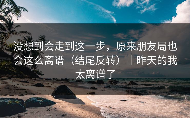 没想到会走到这一步，原来朋友局也会这么离谱（结尾反转）｜昨天的我太离谱了