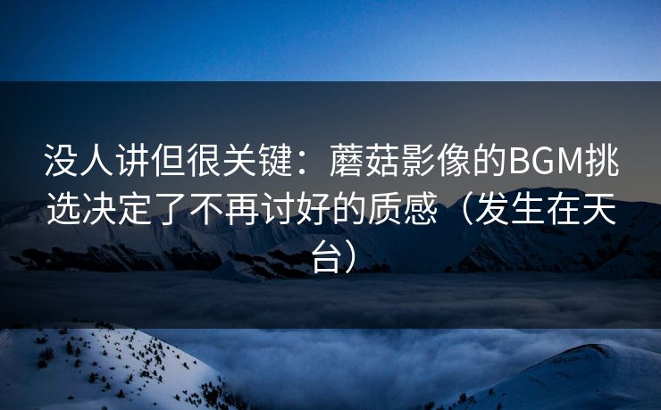 没人讲但很关键：蘑菇影像的BGM挑选决定了不再讨好的质感（发生在天台）