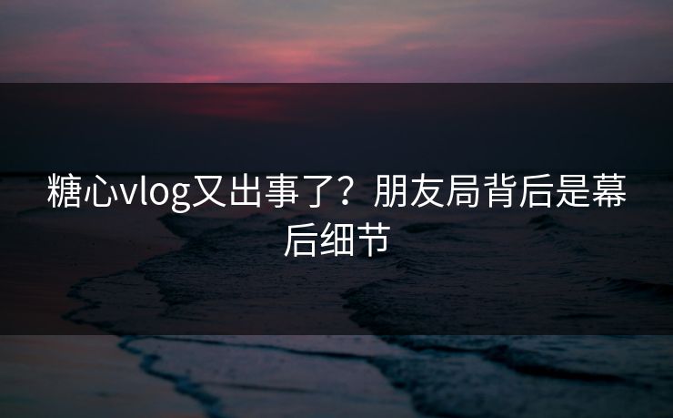 糖心vlog又出事了？朋友局背后是幕后细节