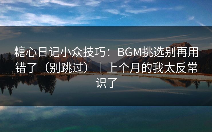 糖心日记小众技巧：BGM挑选别再用错了（别跳过）｜上个月的我太反常识了