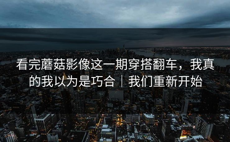 看完蘑菇影像这一期穿搭翻车，我真的我以为是巧合｜我们重新开始