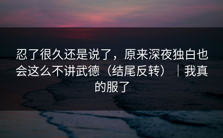 忍了很久还是说了，原来深夜独白也会这么不讲武德（结尾反转）｜我真的服了