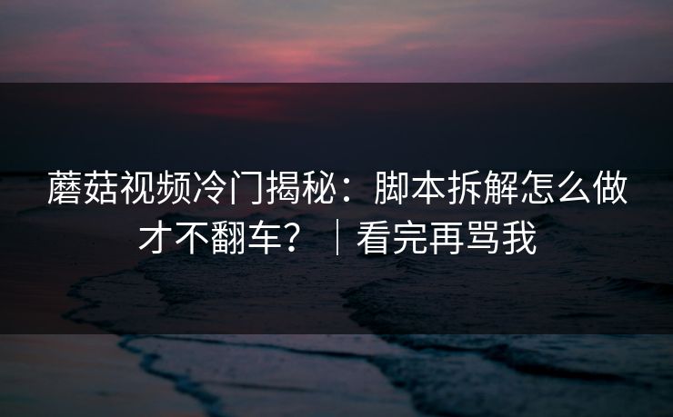 蘑菇视频冷门揭秘：脚本拆解怎么做才不翻车？｜看完再骂我