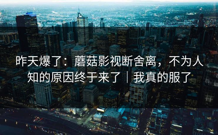 昨天爆了：蘑菇影视断舍离，不为人知的原因终于来了｜我真的服了