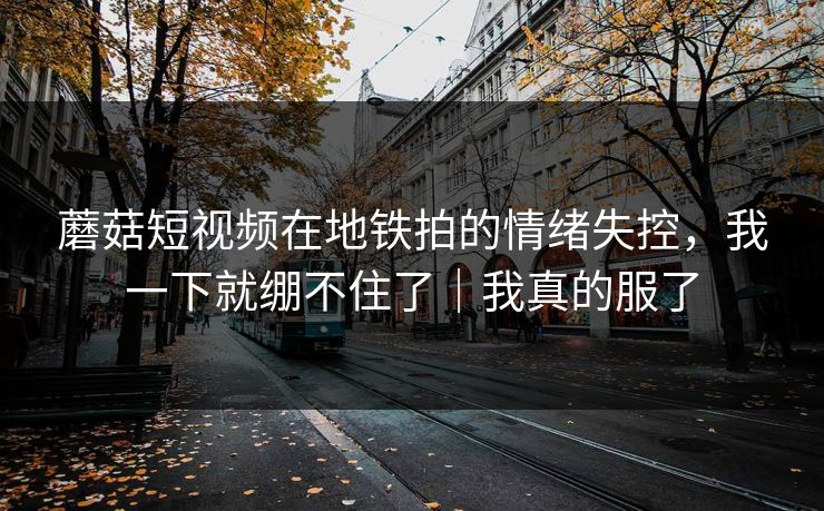 蘑菇短视频在地铁拍的情绪失控，我一下就绷不住了｜我真的服了