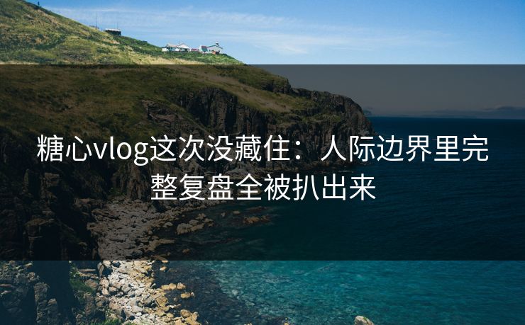糖心vlog这次没藏住：人际边界里完整复盘全被扒出来