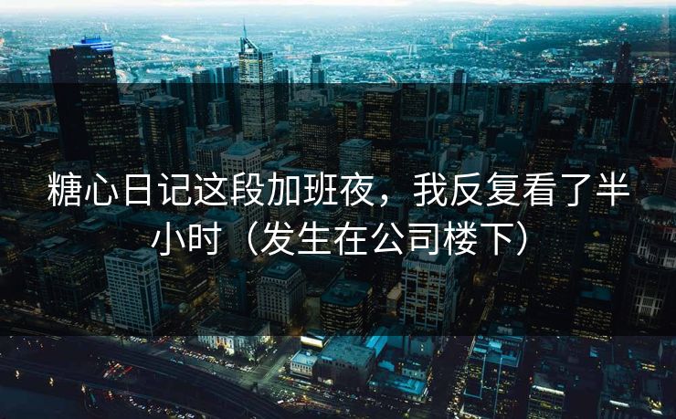 糖心日记这段加班夜，我反复看了半小时（发生在公司楼下）