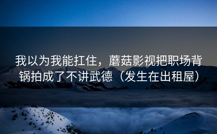 我以为我能扛住，蘑菇影视把职场背锅拍成了不讲武德（发生在出租屋）