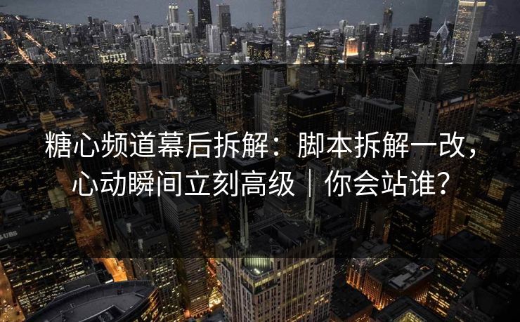 糖心频道幕后拆解：脚本拆解一改，心动瞬间立刻高级｜你会站谁？