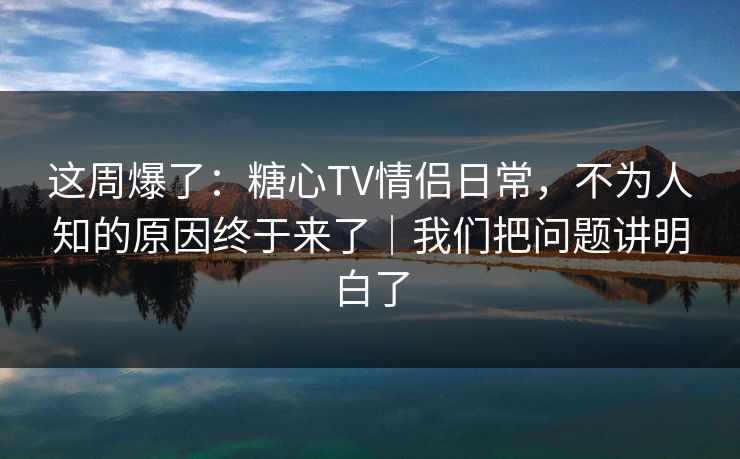 这周爆了：糖心TV情侣日常，不为人知的原因终于来了｜我们把问题讲明白了