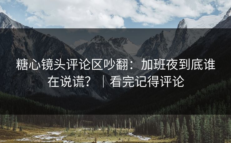 糖心镜头评论区吵翻：加班夜到底谁在说谎？｜看完记得评论